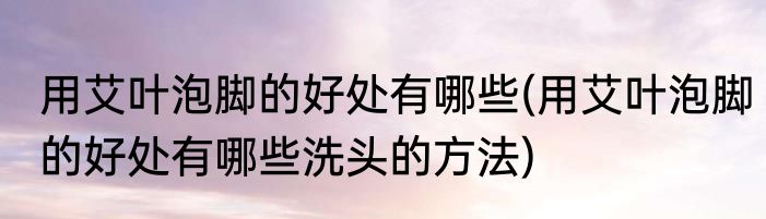 用艾叶泡脚的好处有哪些(用艾叶泡脚的好处有哪些洗头的方法)