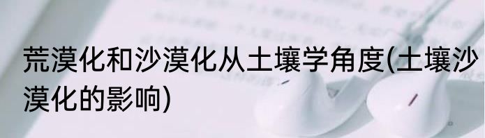 荒漠化和沙漠化从土壤学角度(土壤沙漠化的影响)