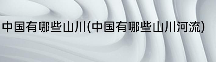 中国有哪些山川(中国有哪些山川河流)