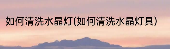 如何清洗水晶灯(如何清洗水晶灯具)