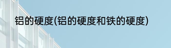铝的硬度(铝的硬度和铁的硬度)