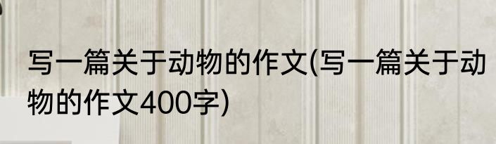 写一篇关于动物的作文(写一篇关于动物的作文400字)