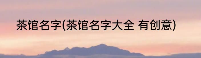 茶馆名字(茶馆名字大全 有创意)