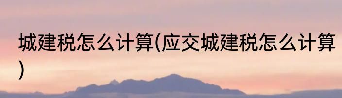 城建税怎么计算(应交城建税怎么计算)