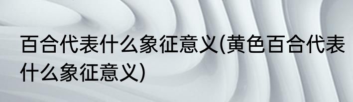 百合代表什么象征意义(黄色百合代表什么象征意义)