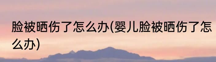 脸被晒伤了怎么办(婴儿脸被晒伤了怎么办)