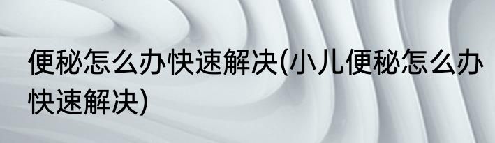 便秘怎么办快速解决(小儿便秘怎么办快速解决)