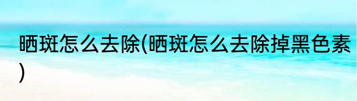 晒斑怎么去除(晒斑怎么去除掉黑色素)