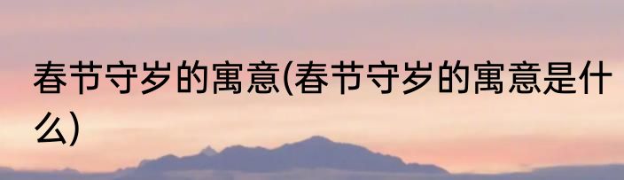 春节守岁的寓意(春节守岁的寓意是什么)