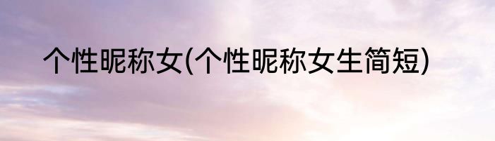 个性昵称女(个性昵称女生简短)