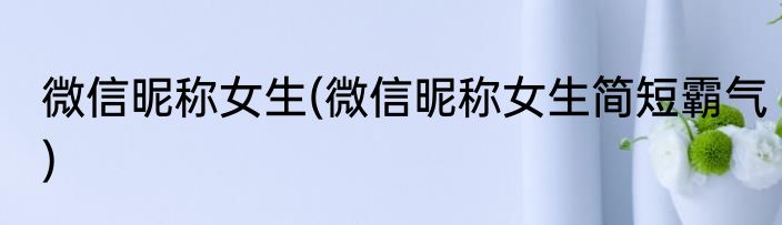 微信昵称女生(微信昵称女生简短霸气)
