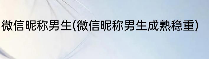 微信昵称男生(微信昵称男生成熟稳重)