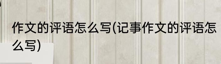 作文的评语怎么写(记事作文的评语怎么写)