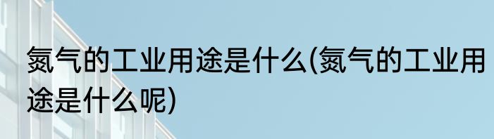 氮气的工业用途是什么(氮气的工业用途是什么呢)