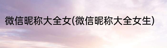 微信昵称大全女(微信昵称大全女生)