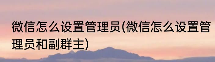 微信怎么设置管理员(微信怎么设置管理员和副群主)