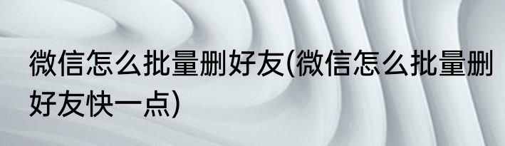 微信怎么批量删好友(微信怎么批量删好友快一点)