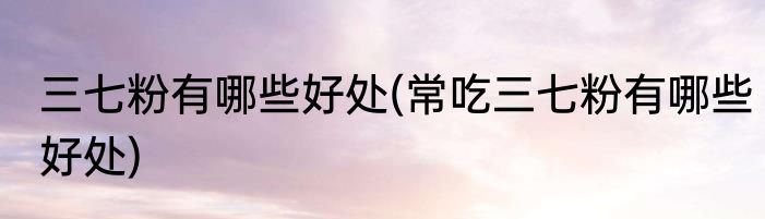 三七粉有哪些好处(常吃三七粉有哪些好处)