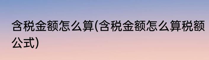 含税金额怎么算(含税金额怎么算税额公式)