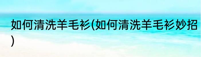 如何清洗羊毛衫(如何清洗羊毛衫妙招)