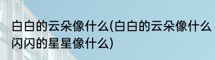 白白的云朵像什么(白白的云朵像什么闪闪的星星像什么)