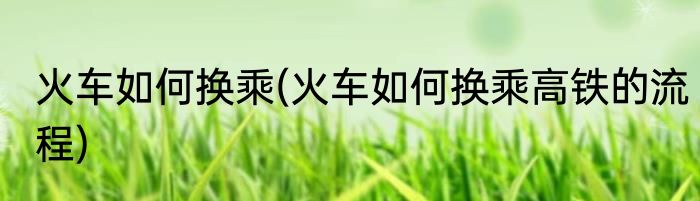 火车如何换乘(火车如何换乘高铁的流程)