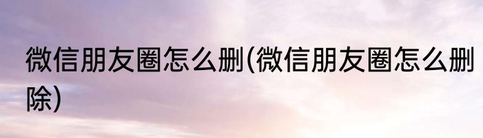 微信朋友圈怎么删(微信朋友圈怎么删除)
