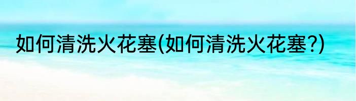 如何清洗火花塞(如何清洗火花塞?)