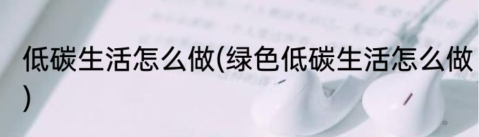 低碳生活怎么做(绿色低碳生活怎么做)