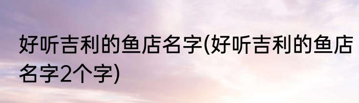 好听吉利的鱼店名字(好听吉利的鱼店名字2个字)