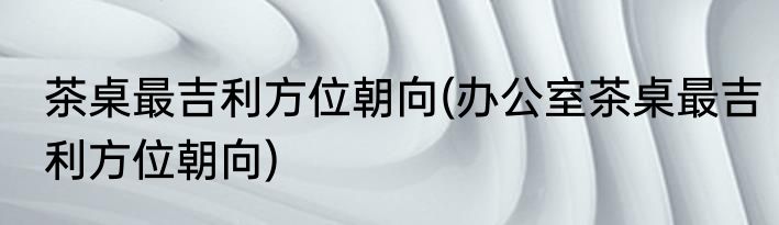茶桌最吉利方位朝向(办公室茶桌最吉利方位朝向)