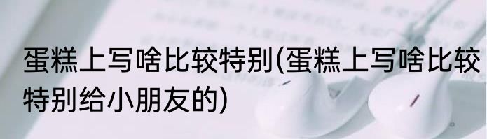 蛋糕上写啥比较特别(蛋糕上写啥比较特别给小朋友的)