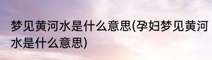 梦见黄河水是什么意思(孕妇梦见黄河水是什么意思)