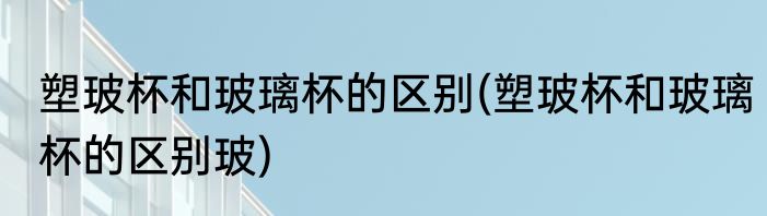 塑玻杯和玻璃杯的区别(塑玻杯和玻璃杯的区别玻)