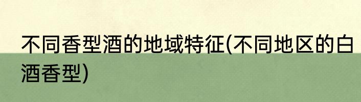 不同香型酒的地域特征(不同地区的白酒香型)