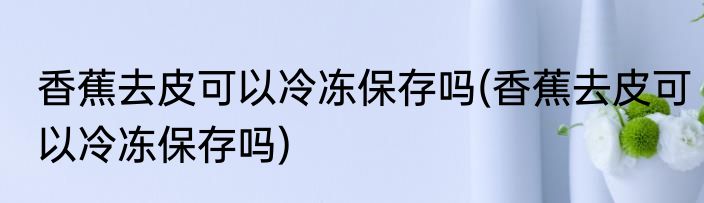 香蕉去皮可以冷冻保存吗(香蕉去皮可以冷冻保存吗)