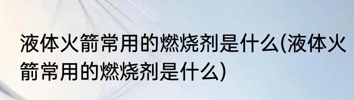 液体火箭常用的燃烧剂是什么(液体火箭常用的燃烧剂是什么)