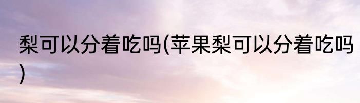 梨可以分着吃吗(苹果梨可以分着吃吗)