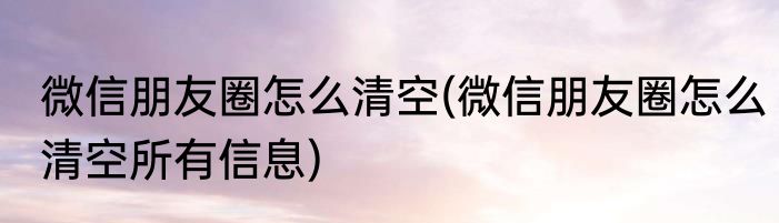 微信朋友圈怎么清空(微信朋友圈怎么清空所有信息)