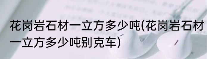 花岗岩石材一立方多少吨(花岗岩石材一立方多少吨别克车)