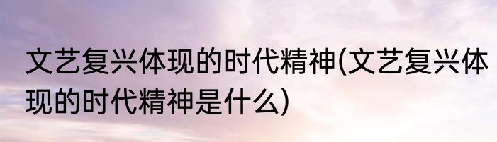 文艺复兴体现的时代精神(文艺复兴体现的时代精神是什么)