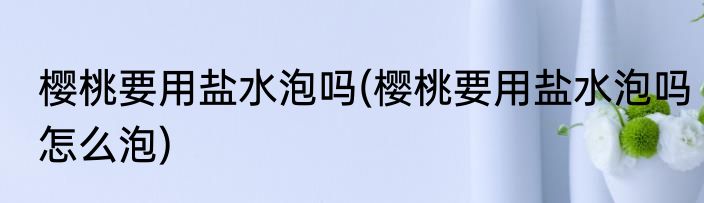 樱桃要用盐水泡吗(樱桃要用盐水泡吗怎么泡)