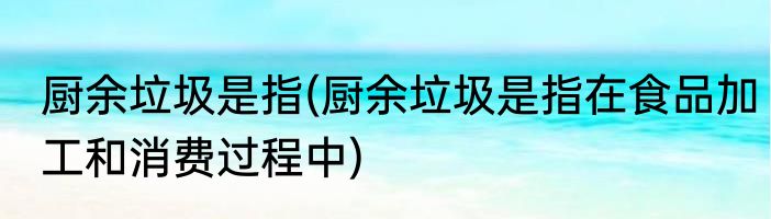 厨余垃圾是指(厨余垃圾是指在食品加工和消费过程中)
