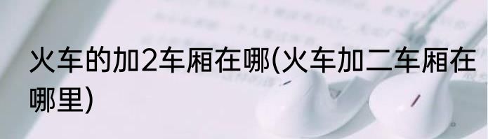 火车的加2车厢在哪(火车加二车厢在哪里)