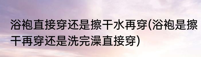 浴袍直接穿还是擦干水再穿(浴袍是擦干再穿还是洗完澡直接穿)