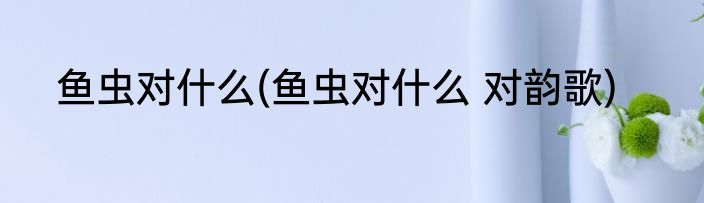 鱼虫对什么(鱼虫对什么 对韵歌)