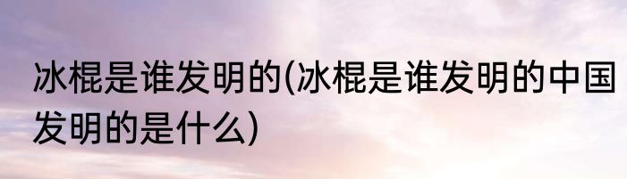 冰棍是谁发明的(冰棍是谁发明的中国发明的是什么)