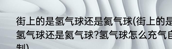 街上的是氢气球还是氦气球(街上的是氢气球还是氦气球?氢气球怎么充气自制)