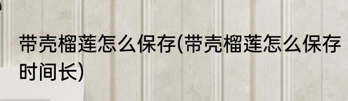 带壳榴莲怎么保存(带壳榴莲怎么保存时间长)