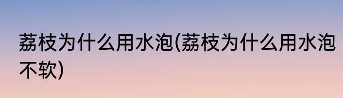 荔枝为什么用水泡(荔枝为什么用水泡不软)